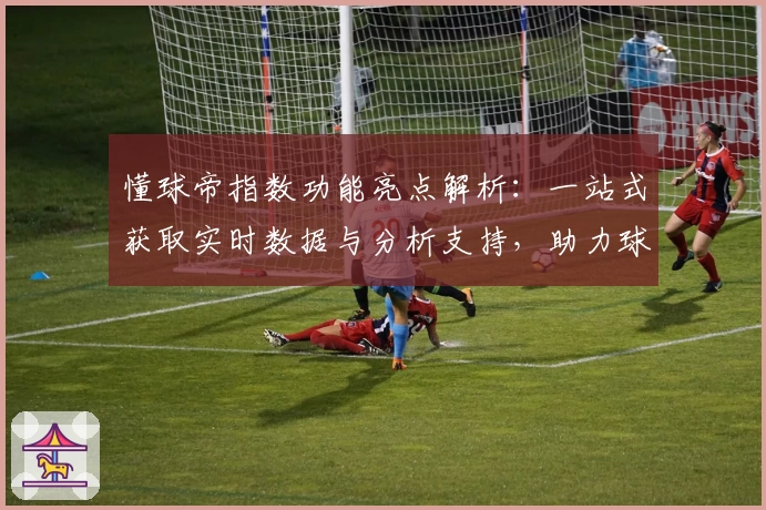 懂球帝指数功能亮点解析：一站式获取实时数据与分析支持，助力球迷深度体验
