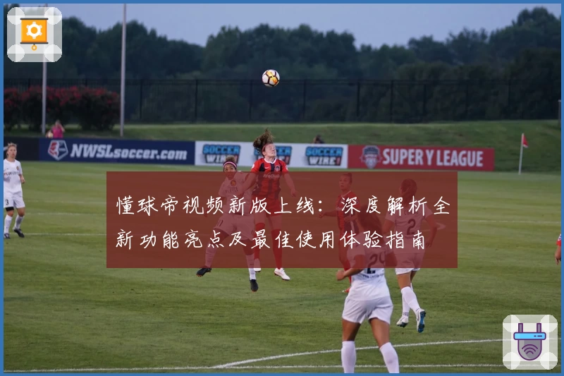 懂球帝视频新版上线：深度解析全新功能亮点及最佳使用体验指南