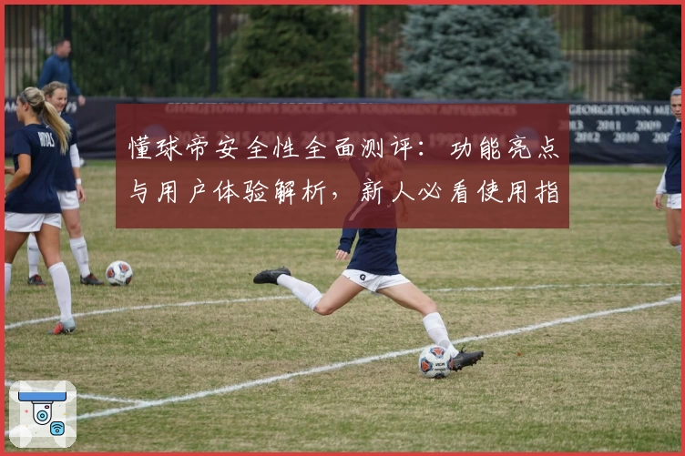懂球帝安全性全面测评：功能亮点与用户体验解析，新人必看使用指南