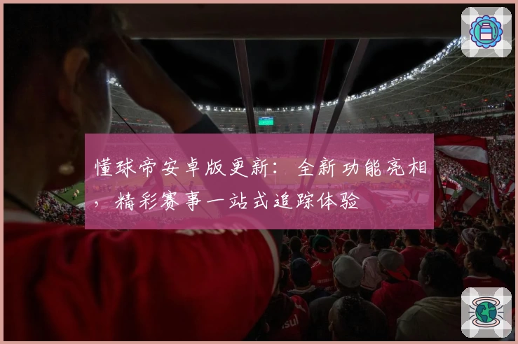 懂球帝安卓版更新：全新功能亮相，精彩赛事一站式追踪体验