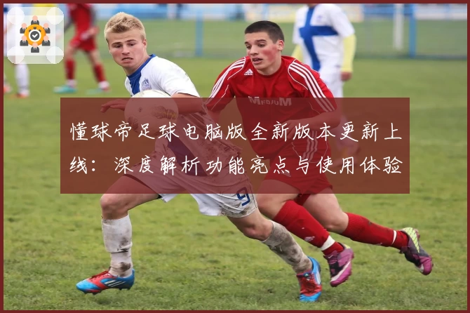 懂球帝足球电脑版全新版本更新上线：深度解析功能亮点与使用体验