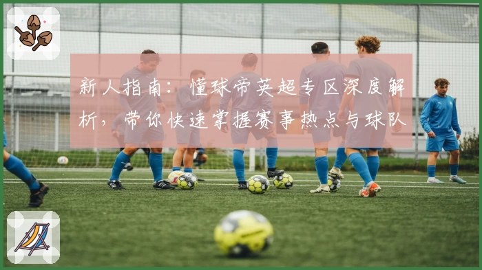 新人指南：懂球帝英超专区深度解析，带你快速掌握赛事热点与球队动态