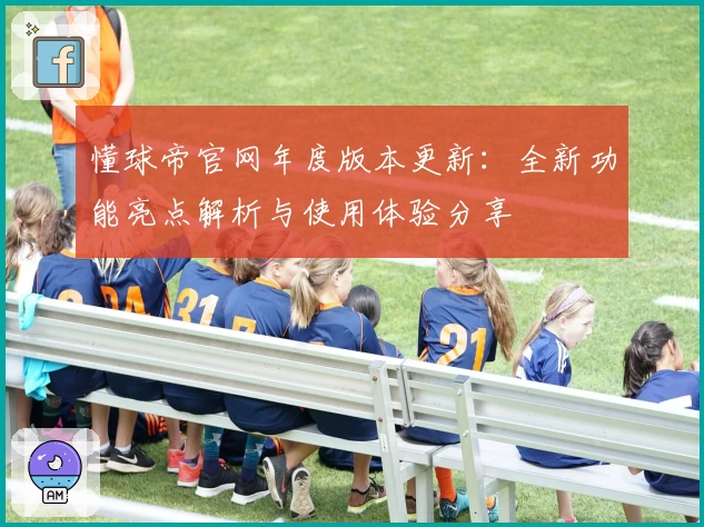 懂球帝官网年度版本更新:全新功能亮点解析与使用体验分享