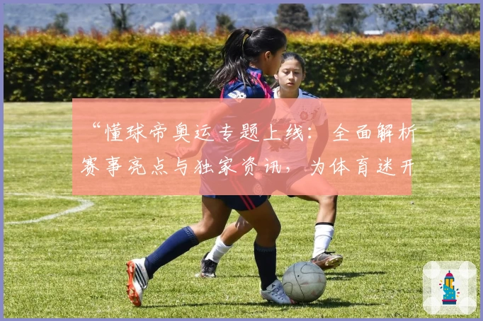 “懂球帝奥运专题上线：全面解析赛事亮点与独家资讯，为体育迷开启全新观赛体验”