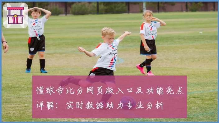 懂球帝比分网页版入口及功能亮点详解：实时数据助力专业分析