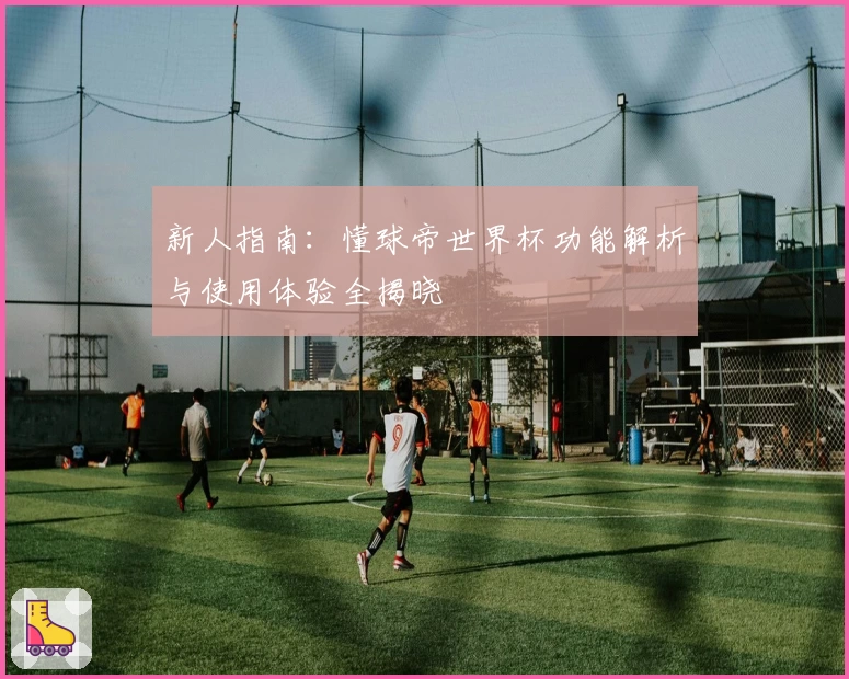 新人指南：懂球帝世界杯功能解析与使用体验全揭晓