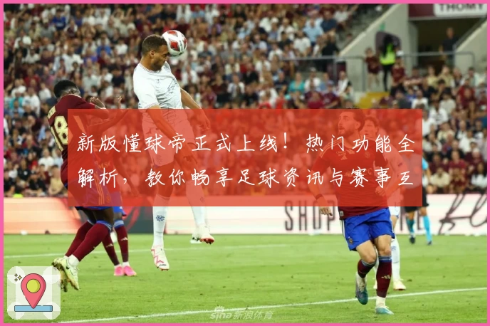 新版懂球帝正式上线！热门功能全解析，教你畅享足球资讯与赛事互动体验