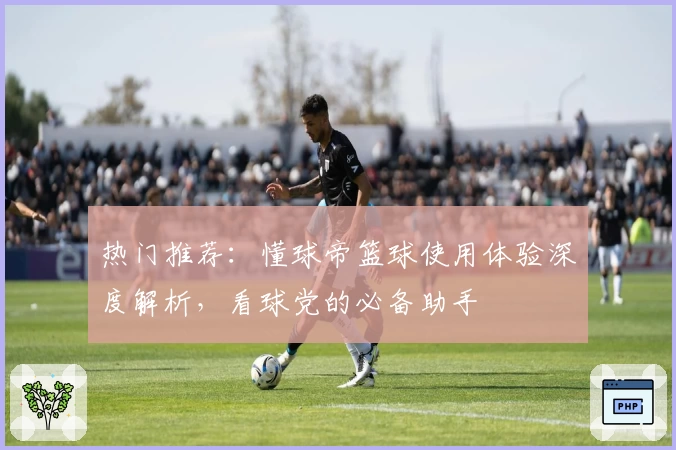 热门推荐:懂球帝篮球使用体验深度解析,看球党的必备助手