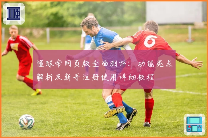懂球帝网页版全面测评：功能亮点解析及新手注册使用详细教程