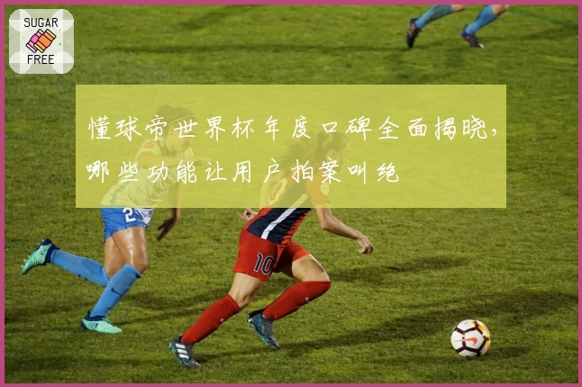 懂球帝世界杯年度口碑全面揭晓，哪些功能让用户拍案叫绝