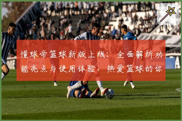 懂球帝篮球新版上线：全面解析功能亮点与使用体验，热爱篮球的你不可错过