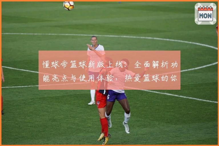 懂球帝篮球新版上线：全面解析功能亮点与使用体验，热爱篮球的你不可错过