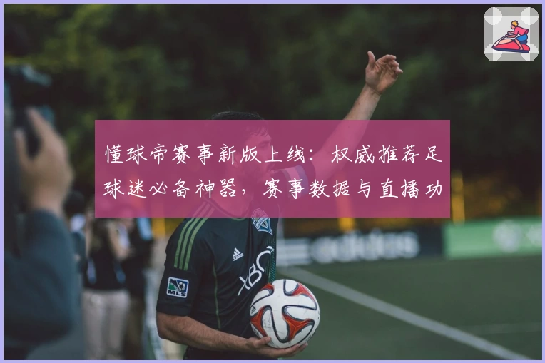 懂球帝赛事新版上线：权威推荐足球迷必备神器，赛事数据与直播功能再升级
