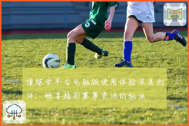 懂球帝平台电脑版使用体验深度测评：畅享精彩赛事资讯的秘诀
