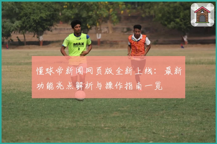 懂球帝新闻网页版全新上线：最新功能亮点解析与操作指南一览