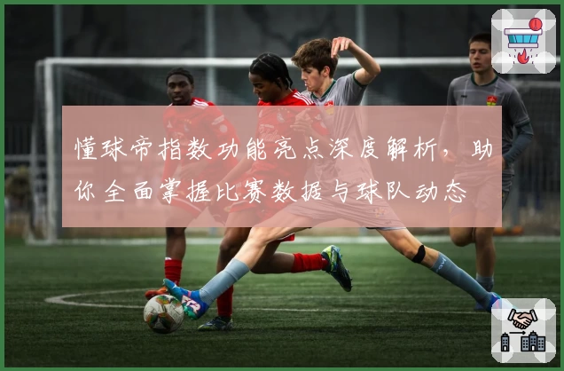 懂球帝指数功能亮点深度解析，助你全面掌握比赛数据与球队动态