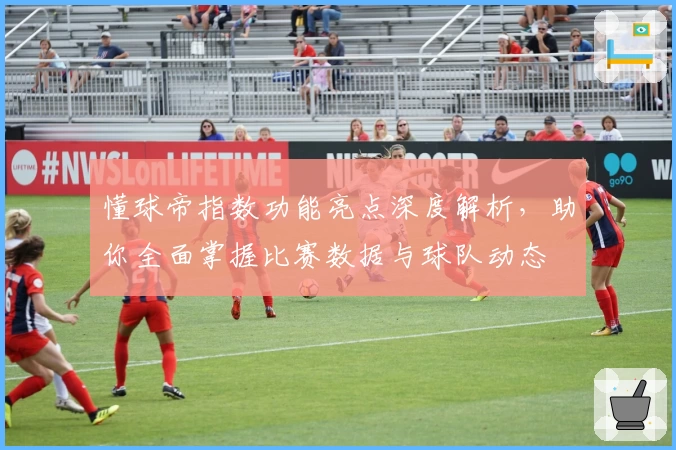 懂球帝指数功能亮点深度解析，助你全面掌握比赛数据与球队动态