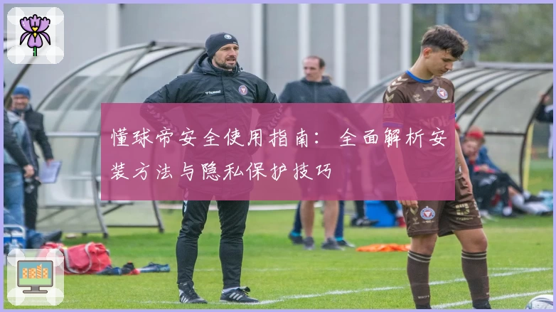 懂球帝安全使用指南：全面解析安装方法与隐私保护技巧